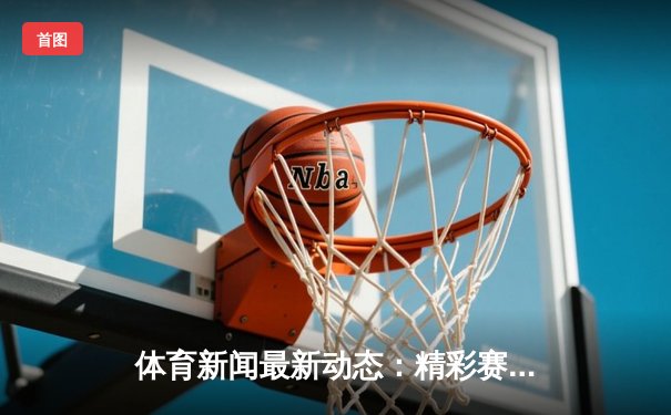 体育新闻最新动态：精彩赛事回顾