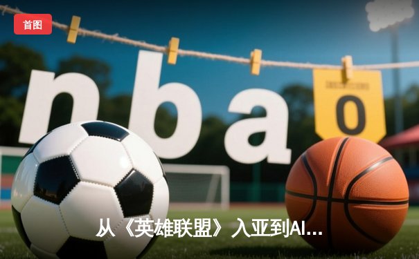 从《英雄联盟》入亚到AI教练崛起：电竞如何重塑体育边界？