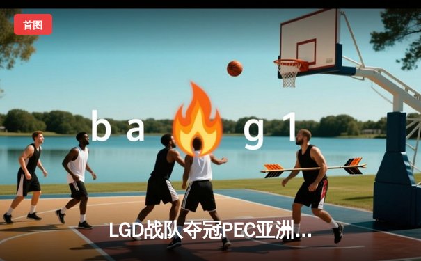 LGD战队夺冠PEC亚洲邀请赛，中国电竞再创辉煌