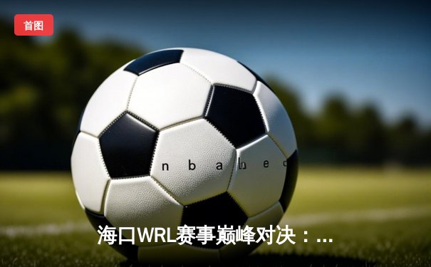 海口WRL赛事巅峰对决：雷霆战队3-2逆转火凤夺冠，李明斩获FMVP