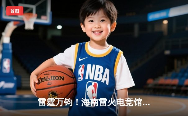 雷霆万钧！海南雷火电竞馆见证英雄联盟全国挑战赛巅峰对决