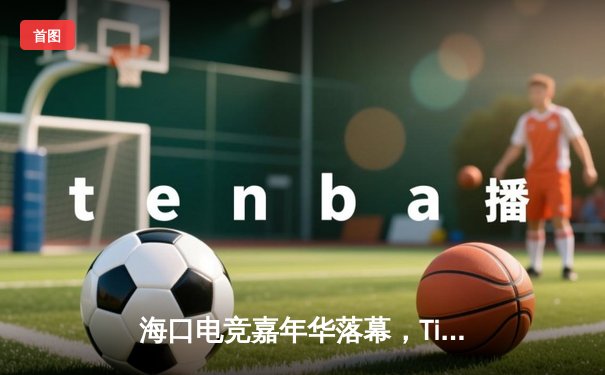 海口电竞嘉年华落幕，Tianba战队决胜局逆袭夺冠