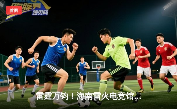 雷霆万钧！海南雷火电竞馆巅峰之夜：星辰战队让二追三逆转夺冠
