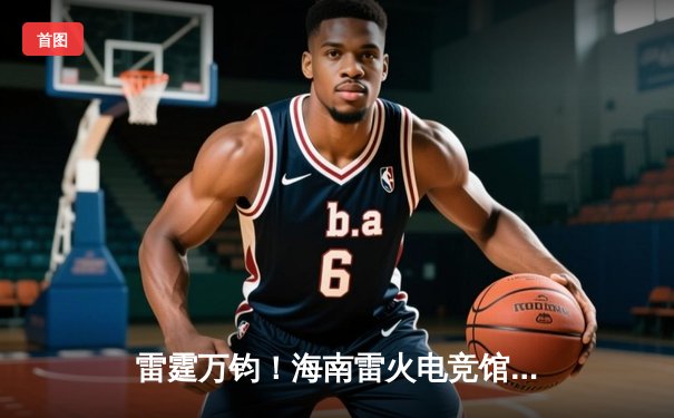 雷霆万钧！海南雷火电竞馆巅峰之夜：星辰战队让二追三逆转苍穹夺冠